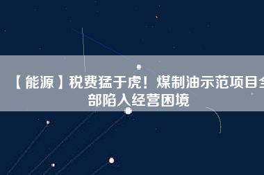 【能源】稅費猛于虎！煤制油示范項目全部陷入經(jīng)營困境