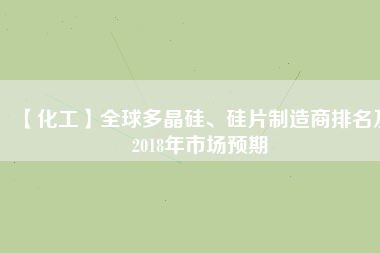 【化工】全球多晶硅、硅片制造商排名及2018年市場(chǎng)預(yù)期