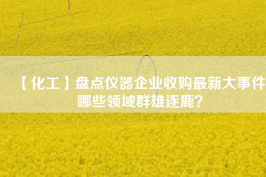 【化工】盤點(diǎn)儀器企業(yè)收購最新大事件 哪些領(lǐng)域群雄逐鹿？