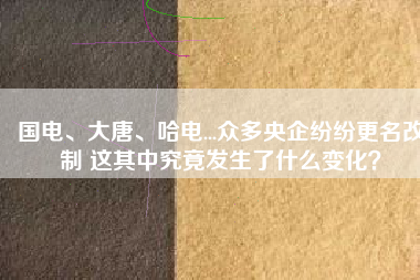 國電、大唐、哈電...眾多央企紛紛更名改制 這其中究竟發(fā)生了什么變化？
