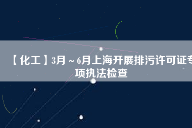 【化工】3月～6月上海開(kāi)展排污許可證專(zhuān)項(xiàng)執(zhí)法檢查