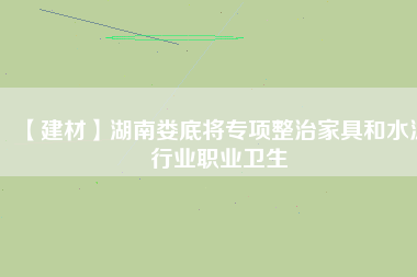 【建材】湖南婁底將專(zhuān)項(xiàng)整治家具和水泥行業(yè)職業(yè)衛(wèi)生