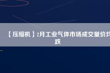 【壓縮機(jī)】2月工業(yè)氣體市場成交量價均跌