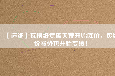 【造紙】瓦楞紙竟破天荒開始降價(jià)，廢紙價(jià)漲勢(shì)也開始變緩！