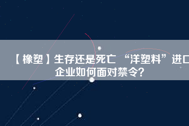【橡塑】生存還是死亡 “洋塑料”進(jìn)口企業(yè)如何面對禁令？