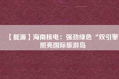 【能源】海南核電:強(qiáng)勁綠色“雙引擎”照亮國際旅游島