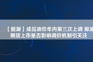 【能源】成品油價年內(nèi)第三次上調(diào) 原油期貨上市是否影響調(diào)價機制引關注