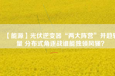 【能源】光伏逆變器“兩大陣營”并趨較量 分布式角逐戰(zhàn)誰能獨領風騷？