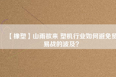 【橡塑】山雨欲來 塑機行業(yè)如何避免貿(mào)易戰(zhàn)的波及？