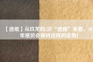 【造紙】從玖龍的2次“透露”來(lái)看，2018年紙價(jià)會(huì)保持這樣的走勢(shì)！