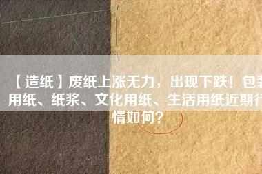 【造紙】廢紙上漲無(wú)力，出現(xiàn)下跌！包裝用紙、紙漿、文化用紙、生活用紙近期行情如何？