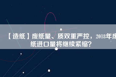 【造紙】廢紙量、質(zhì)雙重嚴(yán)控，2018年廢紙進(jìn)口量將繼續(xù)緊縮？