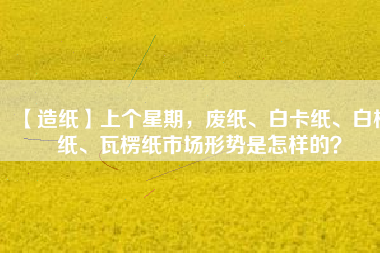 【造紙】上個(gè)星期，廢紙、白卡紙、白板紙、瓦楞紙市場(chǎng)形勢(shì)是怎樣的？