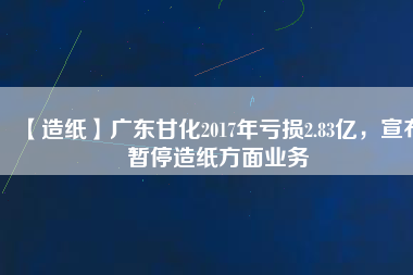 【造紙】廣東甘化2017年虧損2.83億，宣布暫停造紙方面業(yè)務(wù)