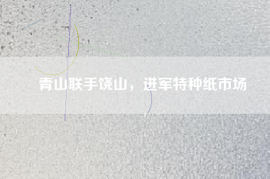 青山聯(lián)手饒山，進(jìn)軍特種紙市場(chǎng)
