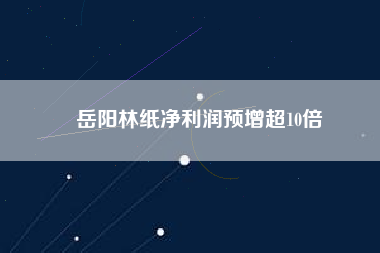 岳陽林紙凈利潤(rùn)預(yù)增超10倍