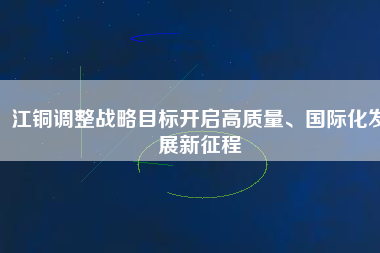 江銅調(diào)整戰(zhàn)略目標(biāo)開啟高質(zhì)量、國(guó)際化發(fā)展新征程