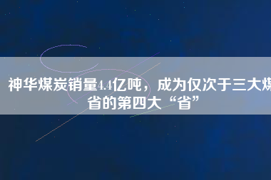 神華煤炭銷量4.4億噸，成為僅次于三大煤省的第四大“省”