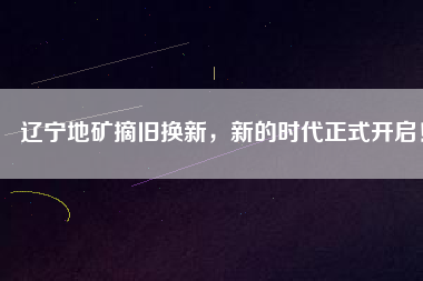 遼寧地礦摘舊換新，新的時代正式開啟！