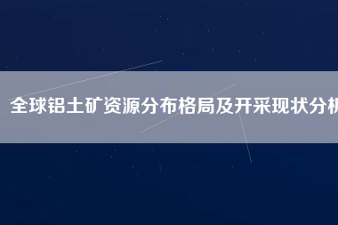 全球鋁土礦資源分布格局及開(kāi)采現(xiàn)狀分析