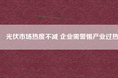 光伏市場(chǎng)熱度不減 企業(yè)需警惕產(chǎn)業(yè)過(guò)熱