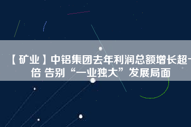 【礦業(yè)】中鋁集團(tuán)去年利潤總額增長超十倍 告別“一業(yè)獨(dú)大”發(fā)展局面