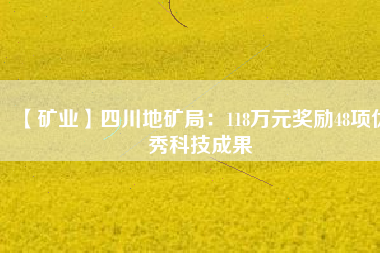 【礦業(yè)】四川地礦局：118萬元獎(jiǎng)勵(lì)48項(xiàng)優(yōu)秀科技成果