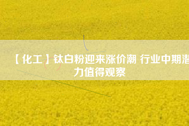 【化工】鈦白粉迎來漲價(jià)潮 行業(yè)中期潛力值得觀察