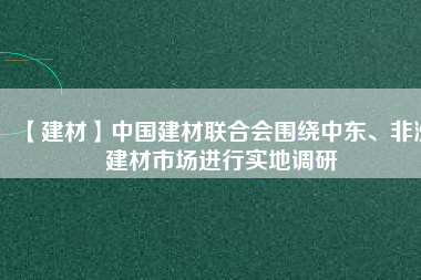 【建材】中國建材聯(lián)合會圍繞中東、非洲建材市場進(jìn)行實地調(diào)研