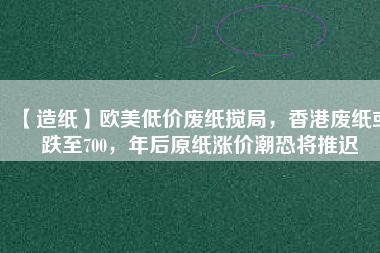 【造紙】歐美低價廢紙攪局，香港廢紙或跌至700，年后原紙漲價潮恐將推遲