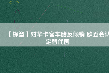 【橡塑】對華卡客車胎反傾銷 歐委會(huì)認(rèn)定替代國