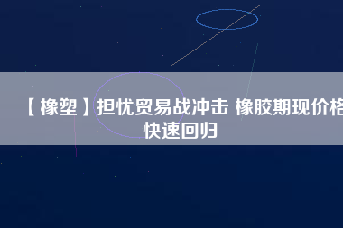 【橡塑】擔(dān)憂貿(mào)易戰(zhàn)沖擊 橡膠期現(xiàn)價格快速回歸