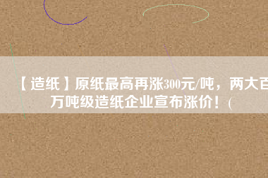 【造紙】原紙最高再漲300元/噸，兩大百萬(wàn)噸級(jí)造紙企業(yè)宣布漲價(jià)！(