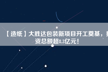 【造紙】大勝達包裝新項目開工奠基，投資總額超8.3億元！