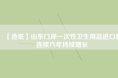 【造紙】山東口岸一次性衛(wèi)生用品進(jìn)口量連續(xù)六年持續(xù)增長