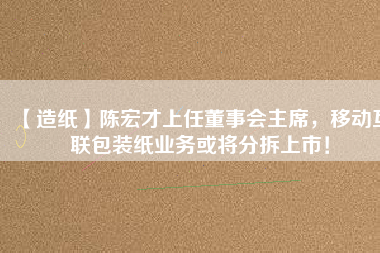 【造紙】陳宏才上任董事會主席，移動互聯(lián)包裝紙業(yè)務(wù)或?qū)⒎植鹕鲜校?/></a>
			</figure>
			<div   id=