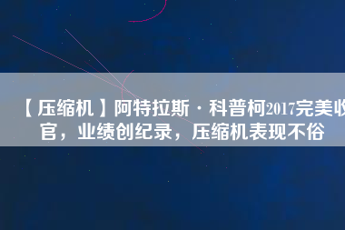【壓縮機】阿特拉斯·科普柯2017完美收官，業(yè)績創(chuàng)紀(jì)錄，壓縮機表現(xiàn)不俗