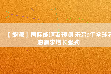 【能源】國際能源署預(yù)測(cè):未來5年全球石油需求增長強(qiáng)勁