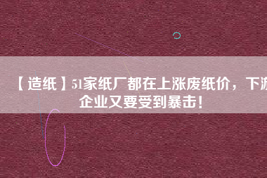 【造紙】51家紙廠都在上漲廢紙價(jià)，下游企業(yè)又要受到暴擊！