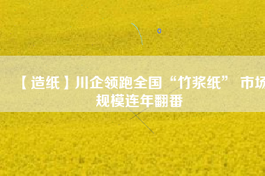 【造紙】川企領(lǐng)跑全國“竹漿紙” 市場(chǎng)規(guī)模連年翻番