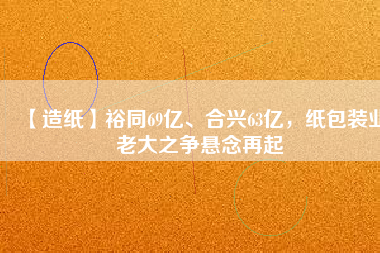 【造紙】裕同69億、合興63億，紙包裝業(yè)老大之爭懸念再起