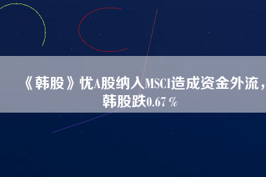 《韓股》憂A股納入MSCI造成資金外流，韓股跌0.67％