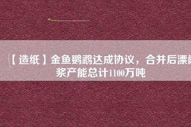 【造紙】金魚(yú)鸚鵡達(dá)成協(xié)議，合并后漂闊漿產(chǎn)能總計(jì)1100萬(wàn)噸
