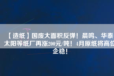 【造紙】國(guó)廢大面積反彈！晨鳴、華泰、太陽(yáng)等紙廠再漲200元/噸！4月原紙將高位企穩(wěn)！