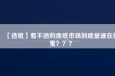【造紙】看不透的廢紙市場(chǎng)到底是誰(shuí)在搞鬼？？？