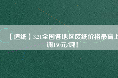 【造紙】3.21全國(guó)各地區(qū)廢紙價(jià)格最高上調(diào)150元/噸！
