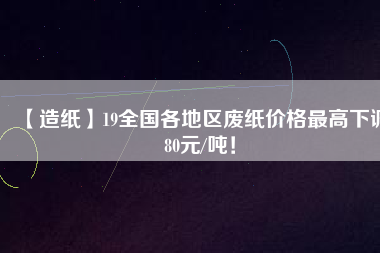 【造紙】19全國各地區(qū)廢紙價(jià)格最高下調(diào)80元/噸！