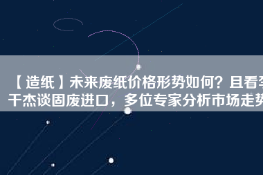 【造紙】未來(lái)廢紙價(jià)格形勢(shì)如何？且看李干杰談固廢進(jìn)口，多位專家分析市場(chǎng)走勢(shì)