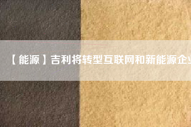 【能源】吉利將轉型互聯(lián)網和新能源企業(yè)