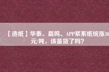 【造紙】華泰、晨鳴、APP漿系紙統(tǒng)漲300元/噸，該備貨了嗎？